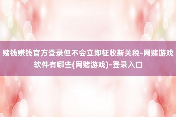 赌钱赚钱官方登录但不会立即征收新关税-网赌游戏软件有哪些(网赌游戏)-登录入口