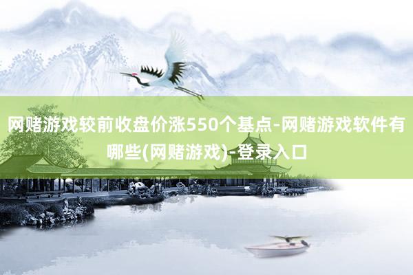 网赌游戏较前收盘价涨550个基点-网赌游戏软件有哪些(网赌游戏)-登录入口