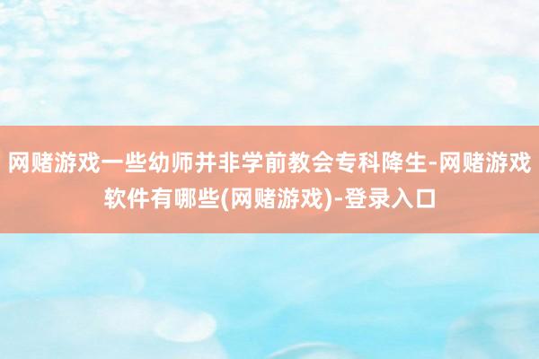 网赌游戏一些幼师并非学前教会专科降生-网赌游戏软件有哪些(网赌游戏)-登录入口