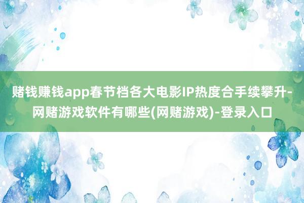 赌钱赚钱app春节档各大电影IP热度合手续攀升-网赌游戏软件有哪些(网赌游戏)-登录入口