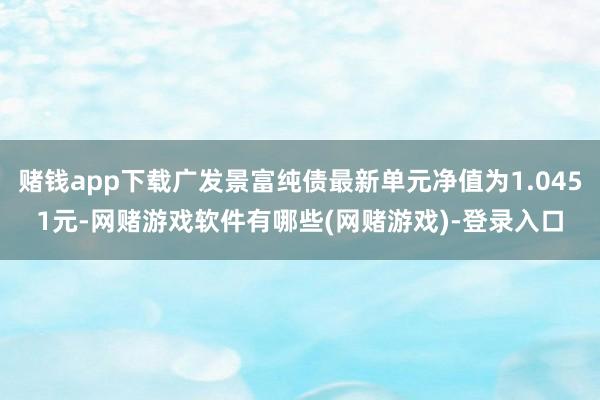 赌钱app下载广发景富纯债最新单元净值为1.0451元-网赌游戏软件有哪些(网赌游戏)-登录入口