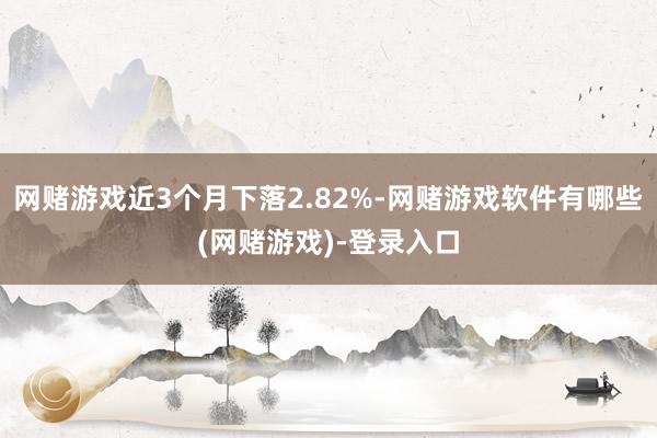 网赌游戏近3个月下落2.82%-网赌游戏软件有哪些(网赌游戏)-登录入口