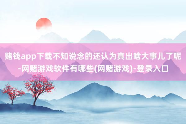 赌钱app下载不知说念的还认为真出啥大事儿了呢-网赌游戏软件有哪些(网赌游戏)-登录入口