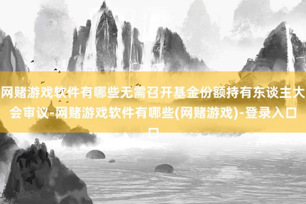 网赌游戏软件有哪些无需召开基金份额持有东谈主大会审议-网赌游戏软件有哪些(网赌游戏)-登录入口