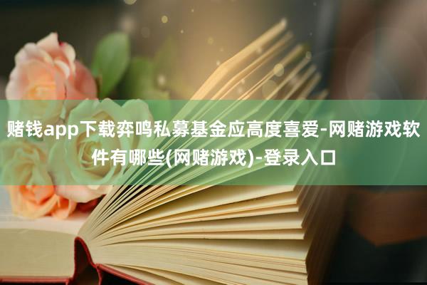 赌钱app下载弈鸣私募基金应高度喜爱-网赌游戏软件有哪些(网赌游戏)-登录入口