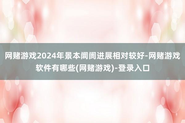 网赌游戏2024年景本阛阓进展相对较好-网赌游戏软件有哪些(网赌游戏)-登录入口