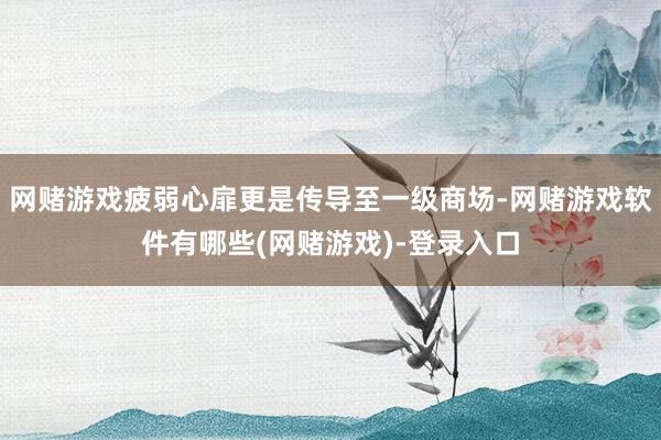 网赌游戏疲弱心扉更是传导至一级商场-网赌游戏软件有哪些(网赌游戏)-登录入口