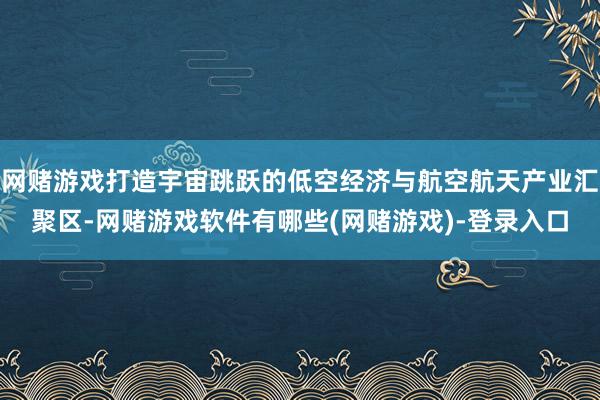 网赌游戏打造宇宙跳跃的低空经济与航空航天产业汇聚区-网赌游戏软件有哪些(网赌游戏)-登录入口