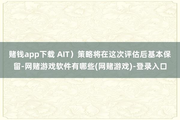 赌钱app下载 AIT）策略将在这次评估后基本保留-网赌游戏软件有哪些(网赌游戏)-登录入口