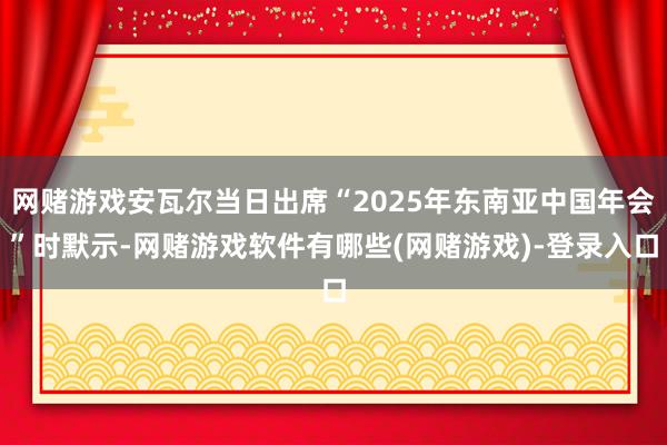 网赌游戏安瓦尔当日出席“2025年东南亚中国年会”时默示-网赌游戏软件有哪些(网赌游戏)-登录入口
