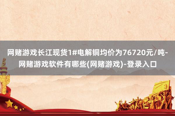 网赌游戏长江现货1#电解铜均价为76720元/吨-网赌游戏软件有哪些(网赌游戏)-登录入口
