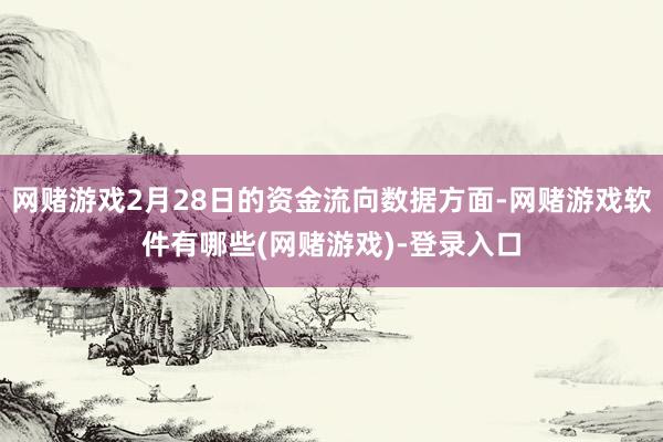 网赌游戏2月28日的资金流向数据方面-网赌游戏软件有哪些(网赌游戏)-登录入口