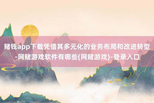 赌钱app下载凭借其多元化的业务布局和改进转型-网赌游戏软件有哪些(网赌游戏)-登录入口