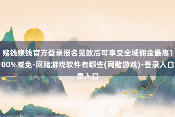 赌钱赚钱官方登录报名见效后可享受全域佣金最高100%减免-网赌游戏软件有哪些(网赌游戏)-登录入口