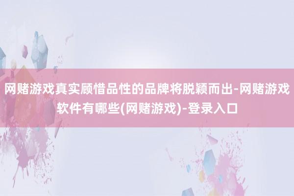 网赌游戏真实顾惜品性的品牌将脱颖而出-网赌游戏软件有哪些(网赌游戏)-登录入口