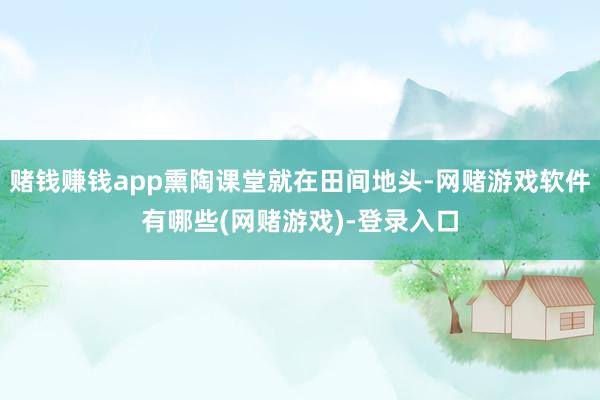 赌钱赚钱app熏陶课堂就在田间地头-网赌游戏软件有哪些(网赌游戏)-登录入口