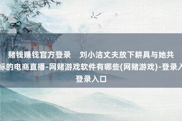 赌钱赚钱官方登录    刘小洁丈夫放下耕具与她共同标的电商直播-网赌游戏软件有哪些(网赌游戏)-登录入口