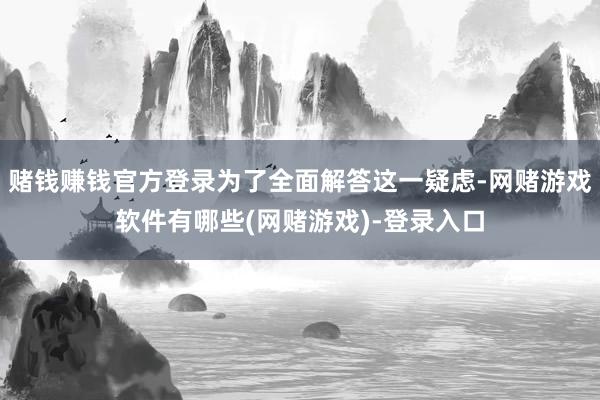 赌钱赚钱官方登录为了全面解答这一疑虑-网赌游戏软件有哪些(网赌游戏)-登录入口