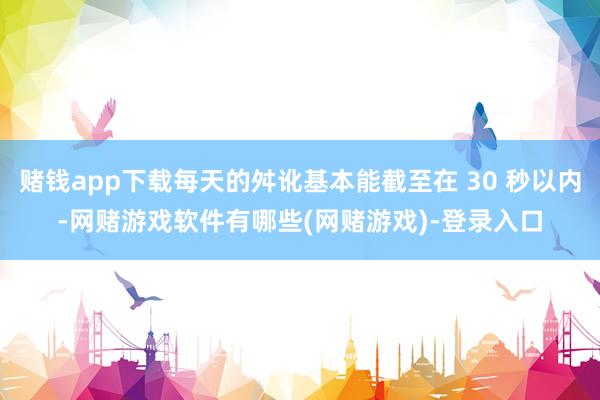 赌钱app下载每天的舛讹基本能截至在 30 秒以内-网赌游戏软件有哪些(网赌游戏)-登录入口