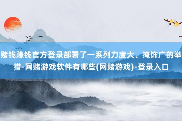 赌钱赚钱官方登录部署了一系列力度大、掩饰广的举措-网赌游戏软件有哪些(网赌游戏)-登录入口