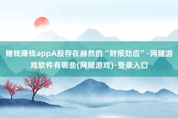 赌钱赚钱appA股存在赫然的“财报効应”-网赌游戏软件有哪些(网赌游戏)-登录入口