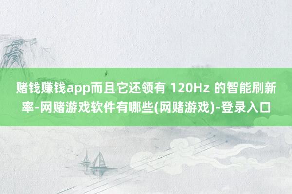赌钱赚钱app而且它还领有 120Hz 的智能刷新率-网赌游戏软件有哪些(网赌游戏)-登录入口