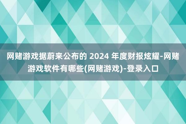 网赌游戏据蔚来公布的 2024 年度财报炫耀-网赌游戏软件有哪些(网赌游戏)-登录入口