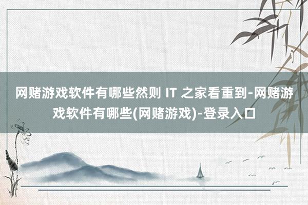 网赌游戏软件有哪些然则 IT 之家看重到-网赌游戏软件有哪些(网赌游戏)-登录入口