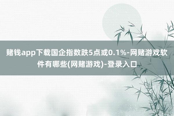 赌钱app下载国企指数跌5点或0.1%-网赌游戏软件有哪些(网赌游戏)-登录入口