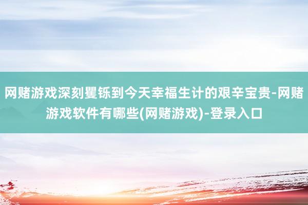 网赌游戏深刻矍铄到今天幸福生计的艰辛宝贵-网赌游戏软件有哪些(网赌游戏)-登录入口