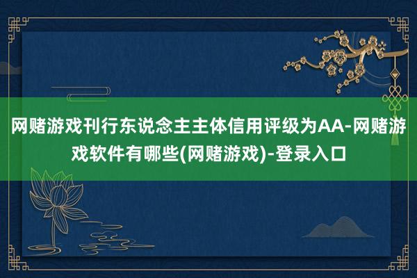 网赌游戏刊行东说念主主体信用评级为AA-网赌游戏软件有哪些(网赌游戏)-登录入口