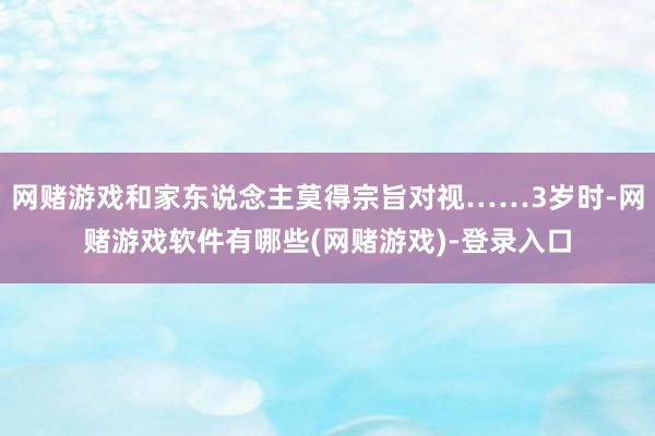 网赌游戏和家东说念主莫得宗旨对视……3岁时-网赌游戏软件有哪些(网赌游戏)-登录入口