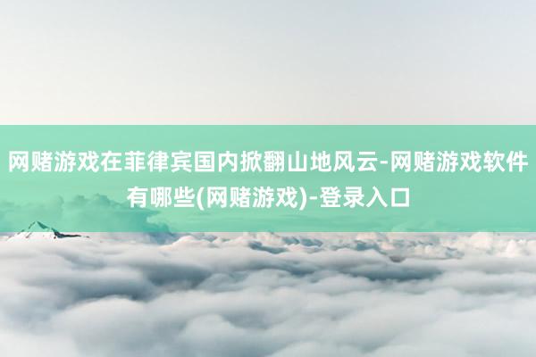 网赌游戏在菲律宾国内掀翻山地风云-网赌游戏软件有哪些(网赌游戏)-登录入口