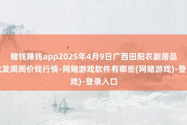 赌钱赚钱app2025年4月9日广西田阳农副居品空洞批发阛阓价钱行情-网赌游戏软件有哪些(网赌游戏)-登录入口