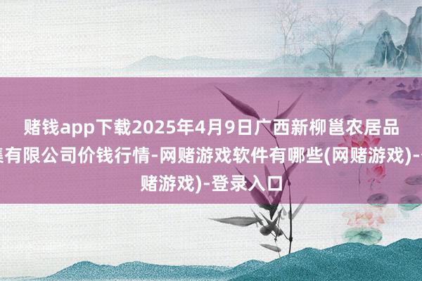 赌钱app下载2025年4月9日广西新柳邕农居品批发市集有限公司价钱行情-网赌游戏软件有哪些(网赌游戏)-登录入口