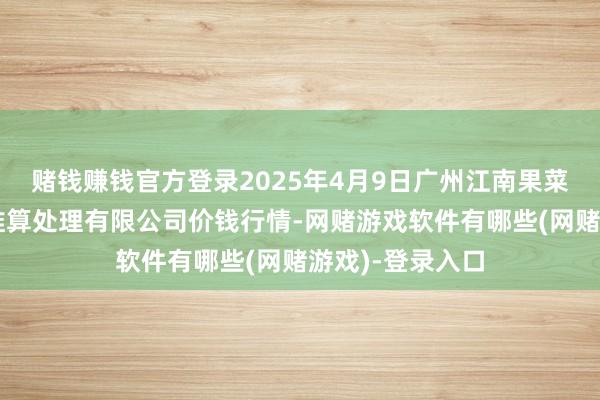 赌钱赚钱官方登录2025年4月9日广州江南果菜批发阛阓盘算推算处理有限公司价钱行情-网赌游戏软件有哪些(网赌游戏)-登录入口