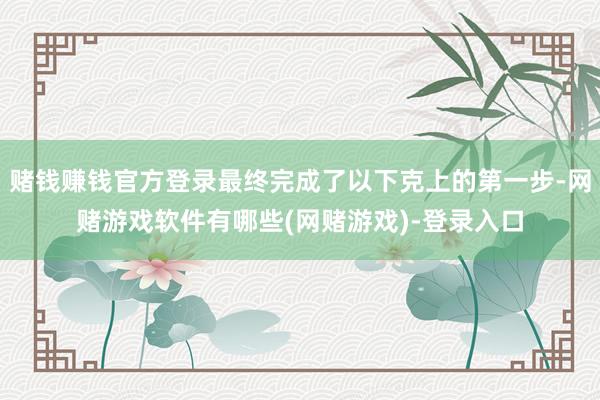 赌钱赚钱官方登录最终完成了以下克上的第一步-网赌游戏软件有哪些(网赌游戏)-登录入口