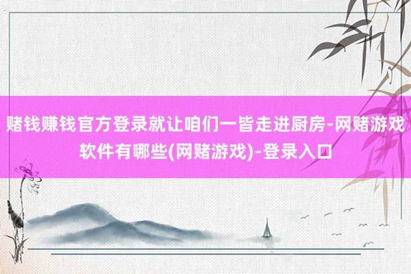 赌钱赚钱官方登录就让咱们一皆走进厨房-网赌游戏软件有哪些(网赌游戏)-登录入口