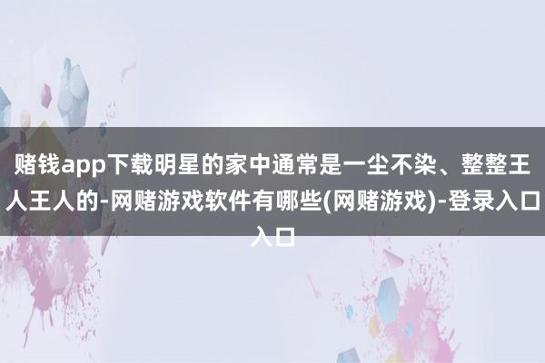 赌钱app下载明星的家中通常是一尘不染、整整王人王人的-网赌游戏软件有哪些(网赌游戏)-登录入口