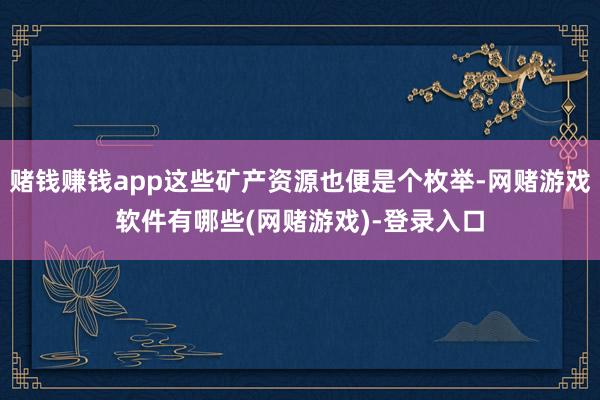 赌钱赚钱app这些矿产资源也便是个枚举-网赌游戏软件有哪些(网赌游戏)-登录入口