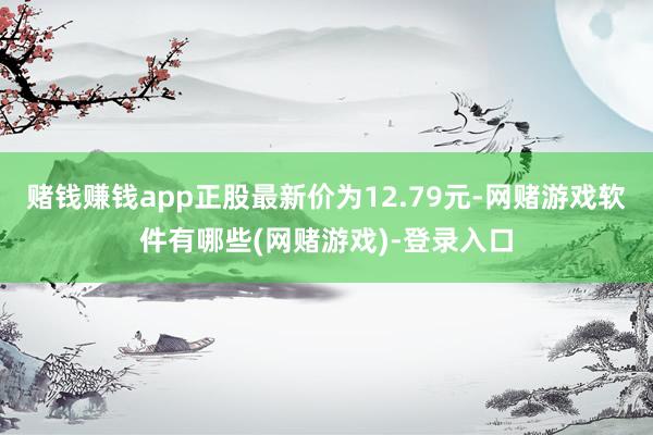 赌钱赚钱app正股最新价为12.79元-网赌游戏软件有哪些(网赌游戏)-登录入口