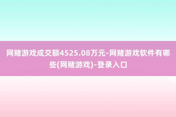 网赌游戏成交额4525.08万元-网赌游戏软件有哪些(网赌游戏)-登录入口