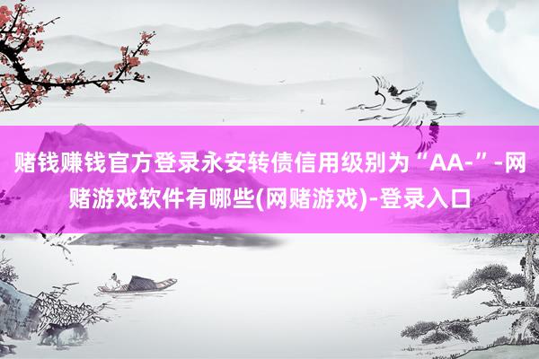 赌钱赚钱官方登录永安转债信用级别为“AA-”-网赌游戏软件有哪些(网赌游戏)-登录入口