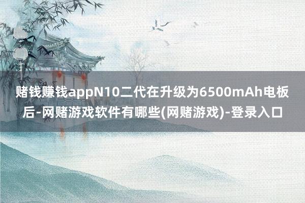 赌钱赚钱appN10二代在升级为6500mAh电板后-网赌游戏软件有哪些(网赌游戏)-登录入口