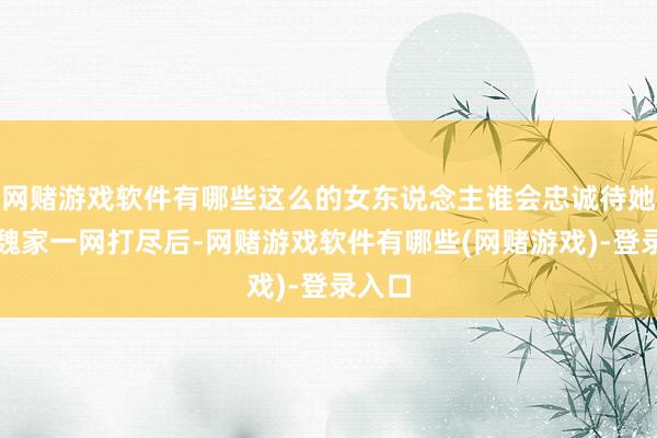 网赌游戏软件有哪些这么的女东说念主谁会忠诚待她？被魏家一网打尽后-网赌游戏软件有哪些(网赌游戏)-登录入口