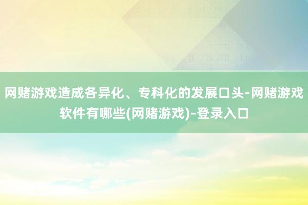 网赌游戏造成各异化、专科化的发展口头-网赌游戏软件有哪些(网赌游戏)-登录入口