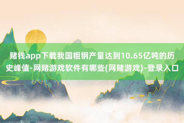 赌钱app下载我国粗钢产量达到10.65亿吨的历史峰值-网赌游戏软件有哪些(网赌游戏)-登录入口