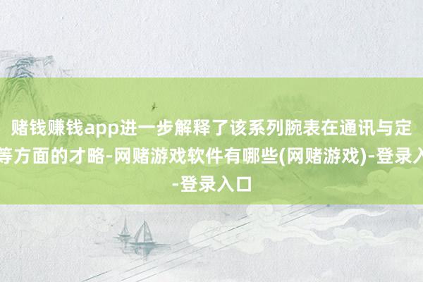 赌钱赚钱app进一步解释了该系列腕表在通讯与定位等方面的才略-网赌游戏软件有哪些(网赌游戏)-登录入口
