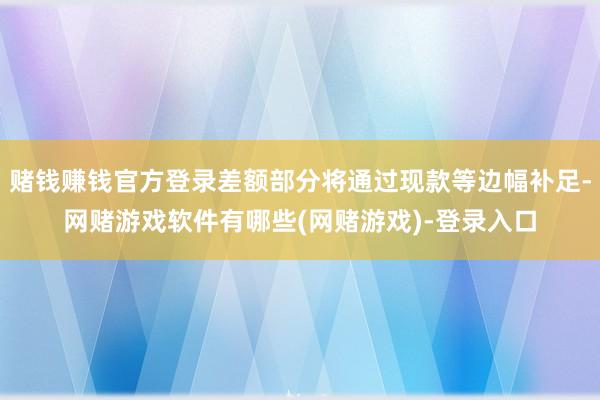 赌钱赚钱官方登录差额部分将通过现款等边幅补足-网赌游戏软件有哪些(网赌游戏)-登录入口