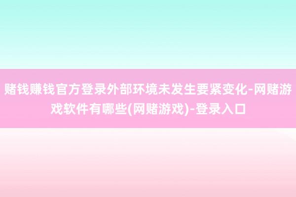 赌钱赚钱官方登录外部环境未发生要紧变化-网赌游戏软件有哪些(网赌游戏)-登录入口